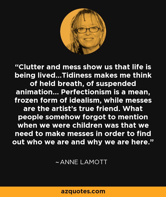 Clutter and mess show us that life is being lived...Tidiness makes me think of held breath, of suspended animation... Perfectionism is a mean, frozen form of idealism, while messes are the artist's true friend. What people somehow forgot to mention when we were children was that we need to make messes in order to find out who we are and why we are here. - Anne Lamott