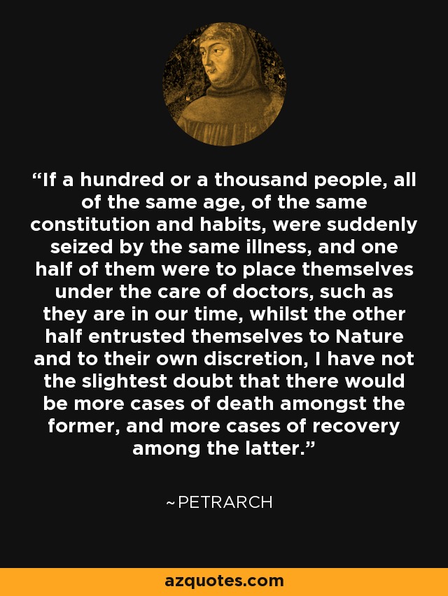 If a hundred or a thousand people, all of the same age, of the same constitution and habits, were suddenly seized by the same illness, and one half of them were to place themselves under the care of doctors, such as they are in our time, whilst the other half entrusted themselves to Nature and to their own discretion, I have not the slightest doubt that there would be more cases of death amongst the former, and more cases of recovery among the latter. - Petrarch