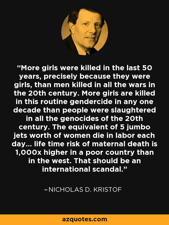More girls were killed in the last 50 years, precisely because they were girls, than men killed in all the wars in the 20th century. More girls are killed in this routine gendercide in any one decade than people were slaughtered in all the genocides of the 20th century. The equivalent of 5 jumbo jets worth of women die in labor each day... life time risk of maternal death is 1,000x higher in a poor country than in the west. That should be an international scandal. - Nicholas D. Kristof