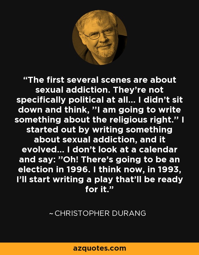 The first several scenes are about sexual addiction. They're not specifically political at all... I didn't sit down and think, ''I am going to write something about the religious right.'' I started out by writing something about sexual addiction, and it evolved... I don't look at a calendar and say: ''Oh! There's going to be an election in 1996. I think now, in 1993, I'll start writing a play that'll be ready for it.'' - Christopher Durang