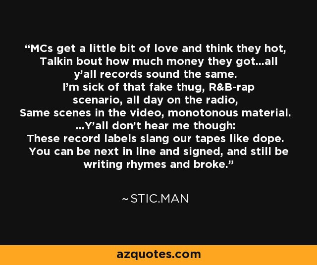 MCs get a little bit of love and think they hot, Talkin bout how much money they got...all y'all records sound the same. I'm sick of that fake thug, R&B-rap scenario, all day on the radio, Same scenes in the video, monotonous material. ...Y'all don't hear me though: These record labels slang our tapes like dope. You can be next in line and signed, and still be writing rhymes and broke. - Stic.man
