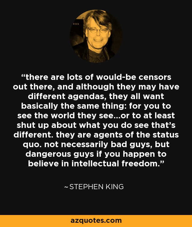 there are lots of would-be censors out there, and although they may have different agendas, they all want basically the same thing: for you to see the world they see...or to at least shut up about what you do see that's different. they are agents of the status quo. not necessarily bad guys, but dangerous guys if you happen to believe in intellectual freedom. - Stephen King
