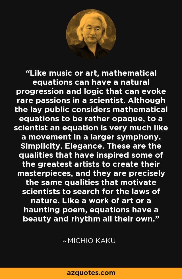 Like music or art, mathematical equations can have a natural progression and logic that can evoke rare passions in a scientist. Although the lay public considers mathematical equations to be rather opaque, to a scientist an equation is very much like a movement in a larger symphony. Simplicity. Elegance. These are the qualities that have inspired some of the greatest artists to create their masterpieces, and they are precisely the same qualities that motivate scientists to search for the laws of nature. LIke a work of art or a haunting poem, equations have a beauty and rhythm all their own. - Michio Kaku