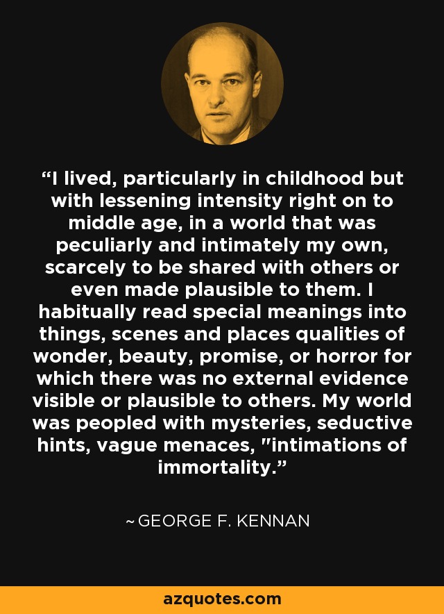 I lived, particularly in childhood but with lessening intensity right on to middle age, in a world that was peculiarly and intimately my own, scarcely to be shared with others or even made plausible to them. I habitually read special meanings into things, scenes and places qualities of wonder, beauty, promise, or horror for which there was no external evidence visible or plausible to others. My world was peopled with mysteries, seductive hints, vague menaces, 