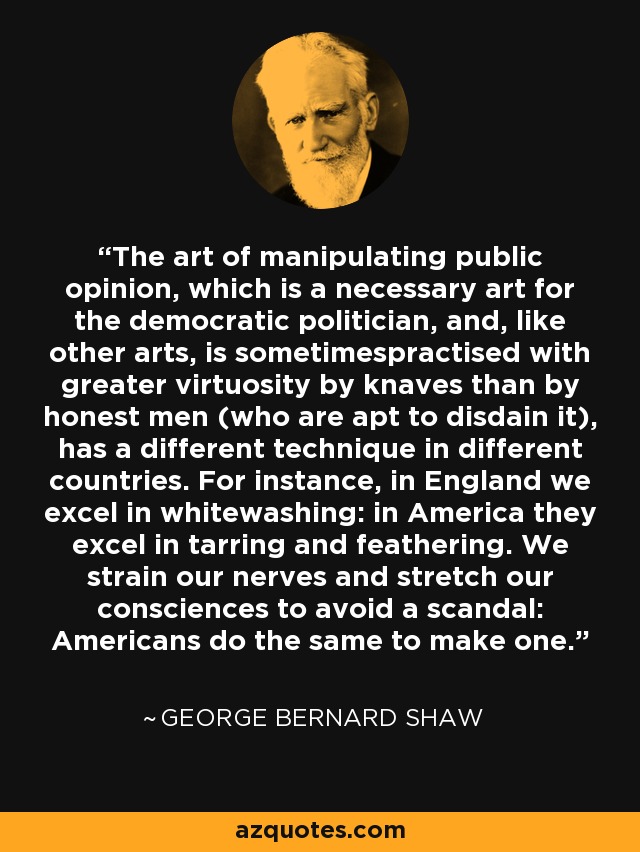 The art of manipulating public opinion, which is a necessary art for the democratic politician, and, like other arts, is sometimespractised with greater virtuosity by knaves than by honest men (who are apt to disdain it), has a different technique in different countries. For instance, in England we excel in whitewashing: in America they excel in tarring and feathering. We strain our nerves and stretch our consciences to avoid a scandal: Americans do the same to make one. - George Bernard Shaw