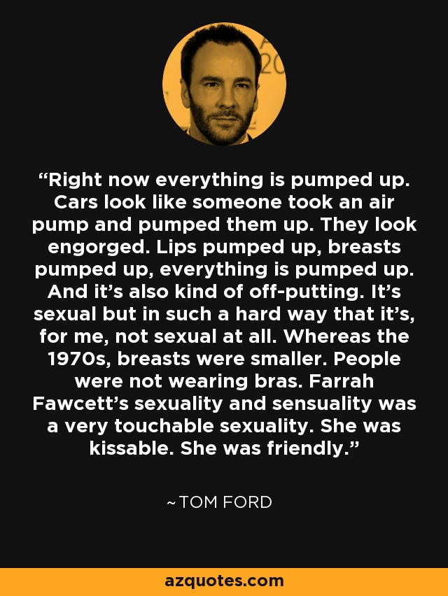 Right now everything is pumped up. Cars look like someone took an air pump and pumped them up. They look engorged. Lips pumped up, breasts pumped up, everything is pumped up. And it's also kind of off-putting. It's sexual but in such a hard way that it's, for me, not sexual at all. Whereas the 1970s, breasts were smaller. People were not wearing bras. Farrah Fawcett's sexuality and sensuality was a very touchable sexuality. She was kissable. She was friendly. - Tom Ford