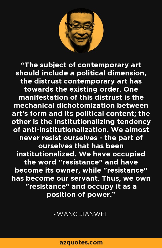 The subject of contemporary art should include a political dimension, the distrust contemporary art has towards the existing order. One manifestation of this distrust is the mechanical dichotomization between art's form and its political content; the other is the institutionalizing tendency of anti-institutionalization. We almost never resist ourselves - the part of ourselves that has been institutionalized. We have occupied the word 