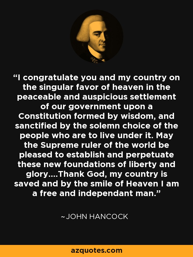 I congratulate you and my country on the singular favor of heaven in the peaceable and auspicious settlement of our government upon a Constitution formed by wisdom, and sanctified by the solemn choice of the people who are to live under it. May the Supreme ruler of the world be pleased to establish and perpetuate these new foundations of liberty and glory....Thank God, my country is saved and by the smile of Heaven I am a free and independant man. - John Hancock