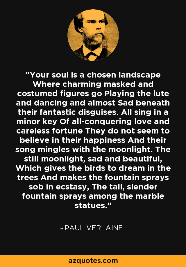 Your soul is a chosen landscape Where charming masked and costumed figures go Playing the lute and dancing and almost Sad beneath their fantastic disguises. All sing in a minor key Of all-conquering love and careless fortune They do not seem to believe in their happiness And their song mingles with the moonlight. The still moonlight, sad and beautiful, Which gives the birds to dream in the trees And makes the fountain sprays sob in ecstasy, The tall, slender fountain sprays among the marble statues. - Paul Verlaine