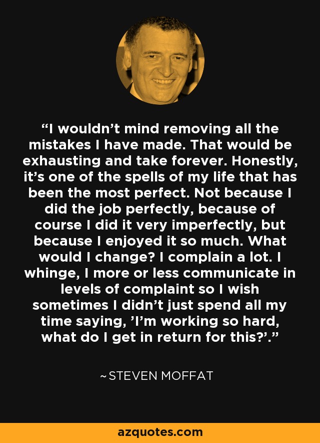 I wouldn't mind removing all the mistakes I have made. That would be exhausting and take forever. Honestly, it's one of the spells of my life that has been the most perfect. Not because I did the job perfectly, because of course I did it very imperfectly, but because I enjoyed it so much. What would I change? I complain a lot. I whinge, I more or less communicate in levels of complaint so I wish sometimes I didn't just spend all my time saying, 'I'm working so hard, what do I get in return for this?'. - Steven Moffat