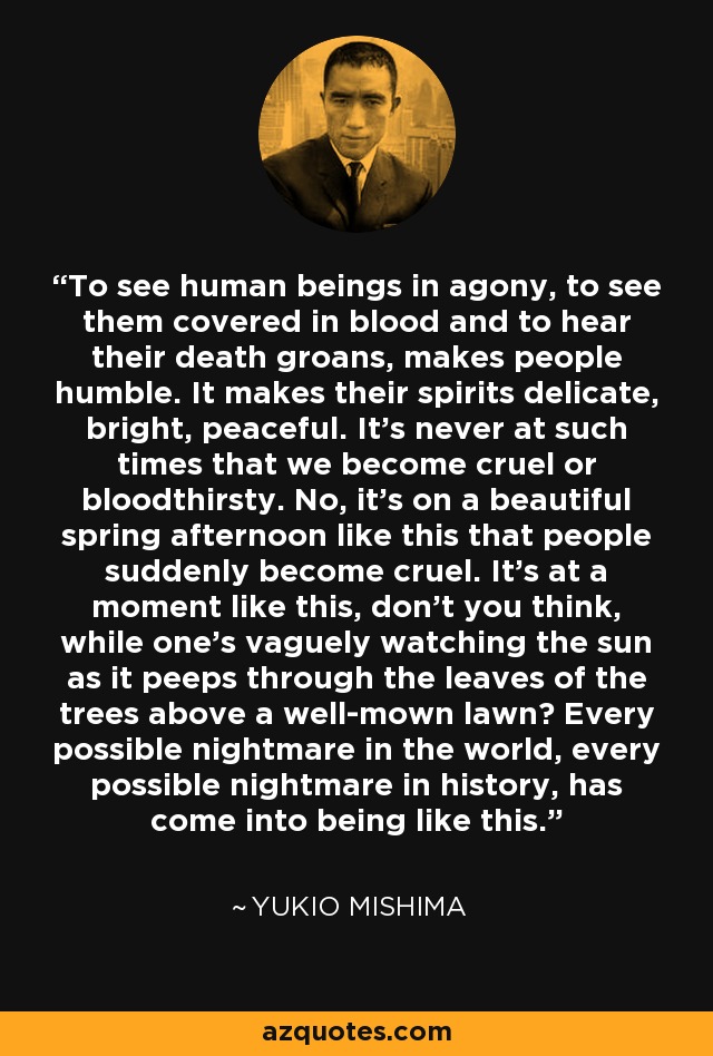 To see human beings in agony, to see them covered in blood and to hear their death groans, makes people humble. It makes their spirits delicate, bright, peaceful. It's never at such times that we become cruel or bloodthirsty. No, it's on a beautiful spring afternoon like this that people suddenly become cruel. It's at a moment like this, don't you think, while one's vaguely watching the sun as it peeps through the leaves of the trees above a well-mown lawn? Every possible nightmare in the world, every possible nightmare in history, has come into being like this. - Yukio Mishima