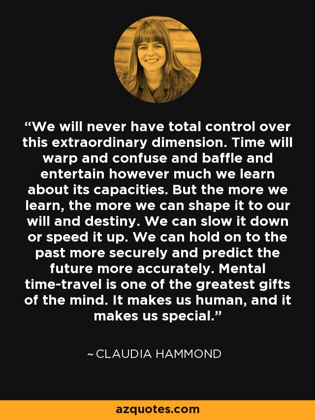 We will never have total control over this extraordinary dimension. Time will warp and confuse and baffle and entertain however much we learn about its capacities. But the more we learn, the more we can shape it to our will and destiny. We can slow it down or speed it up. We can hold on to the past more securely and predict the future more accurately. Mental time-travel is one of the greatest gifts of the mind. It makes us human, and it makes us special. - Claudia Hammond