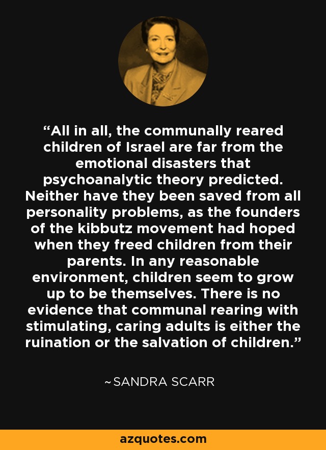 All in all, the communally reared children of Israel are far from the emotional disasters that psychoanalytic theory predicted. Neither have they been saved from all personality problems, as the founders of the kibbutz movement had hoped when they freed children from their parents. In any reasonable environment, children seem to grow up to be themselves. There is no evidence that communal rearing with stimulating, caring adults is either the ruination or the salvation of children. - Sandra Scarr