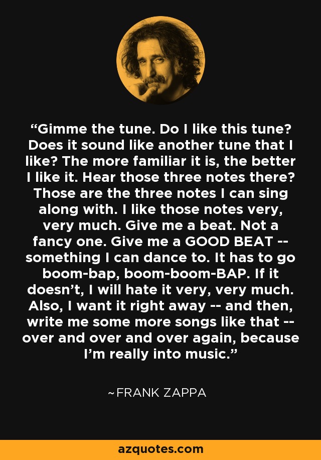 Gimme the tune. Do I like this tune? Does it sound like another tune that I like? The more familiar it is, the better I like it. Hear those three notes there? Those are the three notes I can sing along with. I like those notes very, very much. Give me a beat. Not a fancy one. Give me a GOOD BEAT -- something I can dance to. It has to go boom-bap, boom-boom-BAP. If it doesn't, I will hate it very, very much. Also, I want it right away -- and then, write me some more songs like that -- over and over and over again, because I'm really into music. - Frank Zappa