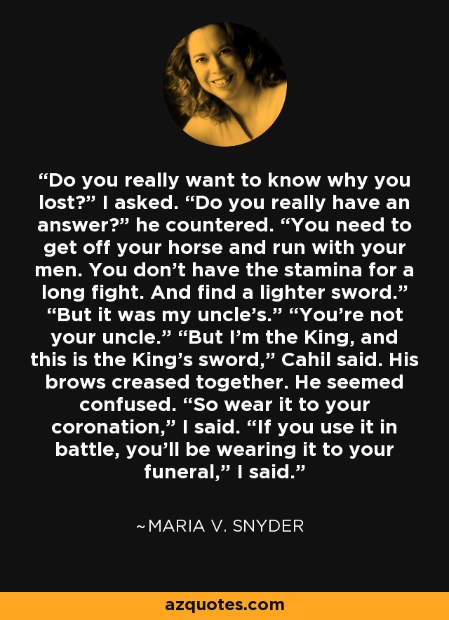 Do you really want to know why you lost?” I asked. “Do you really have an answer?” he countered. “You need to get off your horse and run with your men. You don’t have the stamina for a long fight. And find a lighter sword.” “But it was my uncle’s.” “You’re not your uncle.” “But I’m the King, and this is the King’s sword,” Cahil said. His brows creased together. He seemed confused. “So wear it to your coronation,” I said. “If you use it in battle, you’ll be wearing it to your funeral,” I said. - Maria V. Snyder