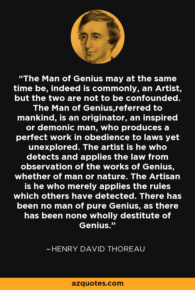 The Man of Genius may at the same time be, indeed is commonly, an Artist, but the two are not to be confounded. The Man of Genius,referred to mankind, is an originator, an inspired or demonic man, who produces a perfect work in obedience to laws yet unexplored. The artist is he who detects and applies the law from observation of the works of Genius, whether of man or nature. The Artisan is he who merely applies the rules which others have detected. There has been no man of pure Genius, as there has been none wholly destitute of Genius. - Henry David Thoreau