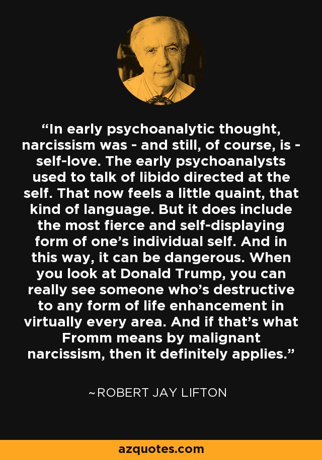 In early psychoanalytic thought, narcissism was - and still, of course, is - self-love. The early psychoanalysts used to talk of libido directed at the self. That now feels a little quaint, that kind of language. But it does include the most fierce and self-displaying form of one's individual self. And in this way, it can be dangerous. When you look at Donald Trump, you can really see someone who's destructive to any form of life enhancement in virtually every area. And if that's what Fromm means by malignant narcissism, then it definitely applies. - Robert Jay Lifton