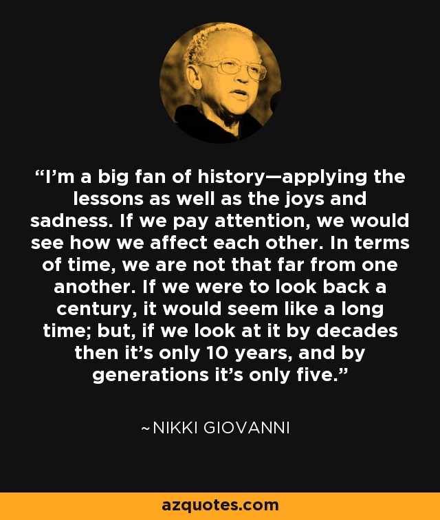 I’m a big fan of history—applying the lessons as well as the joys and sadness. If we pay attention, we would see how we affect each other. In terms of time, we are not that far from one another. If we were to look back a century, it would seem like a long time; but, if we look at it by decades then it’s only 10 years, and by generations it’s only five. - Nikki Giovanni