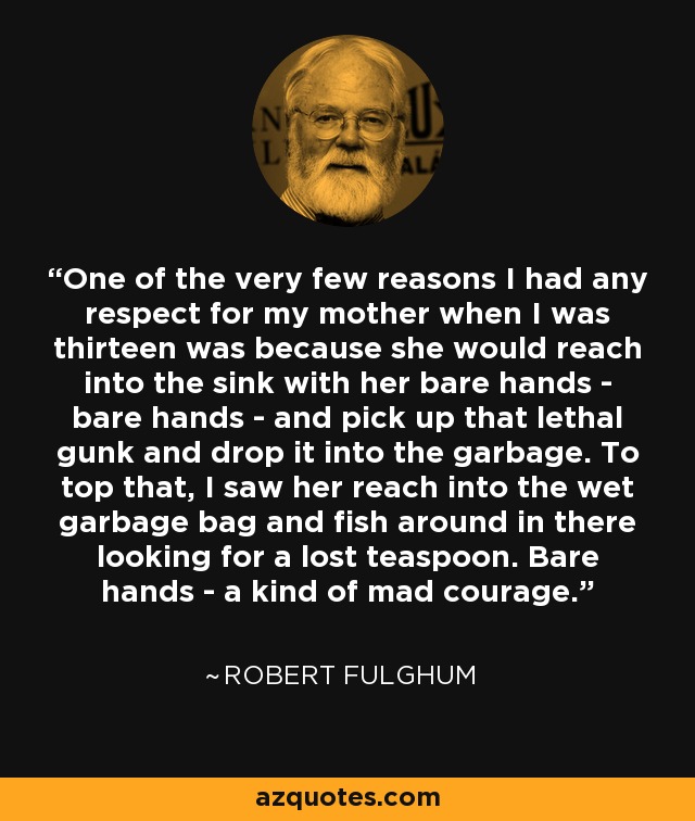 One of the very few reasons I had any respect for my mother when I was thirteen was because she would reach into the sink with her bare hands - bare hands - and pick up that lethal gunk and drop it into the garbage. To top that, I saw her reach into the wet garbage bag and fish around in there looking for a lost teaspoon. Bare hands - a kind of mad courage. - Robert Fulghum