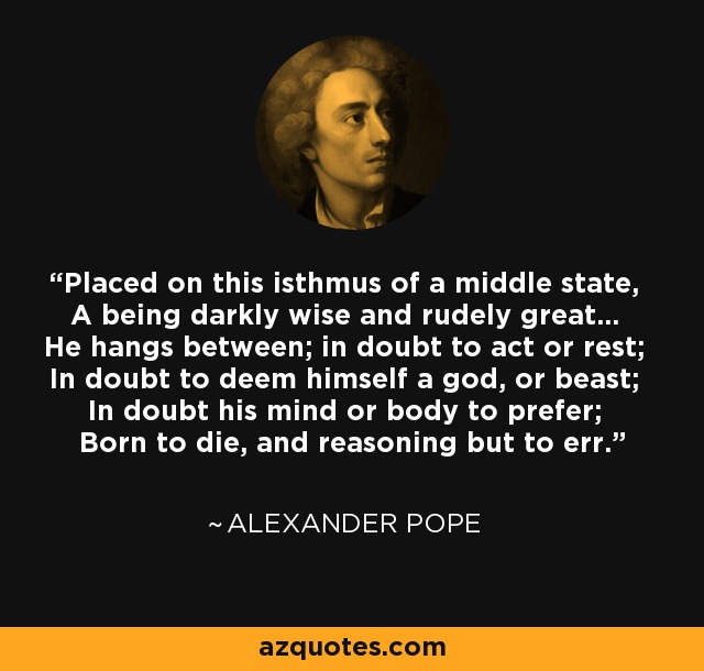 Placed on this isthmus of a middle state, A being darkly wise and rudely great... He hangs between; in doubt to act or rest; In doubt to deem himself a god, or beast; In doubt his mind or body to prefer; Born to die, and reasoning but to err. - Alexander Pope