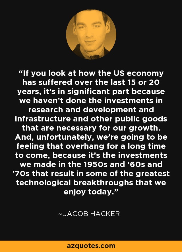 If you look at how the US economy has suffered over the last 15 or 20 years, it's in significant part because we haven't done the investments in research and development and infrastructure and other public goods that are necessary for our growth. And, unfortunately, we're going to be feeling that overhang for a long time to come, because it's the investments we made in the 1950s and '60s and '70s that result in some of the greatest technological breakthroughs that we enjoy today. - Jacob Hacker