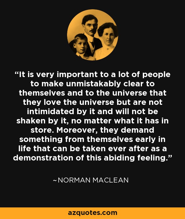 It is very important to a lot of people to make unmistakably clear to themselves and to the universe that they love the universe but are not intimidated by it and will not be shaken by it, no matter what it has in store. Moreover, they demand something from themselves early in life that can be taken ever after as a demonstration of this abiding feeling. - Norman Maclean