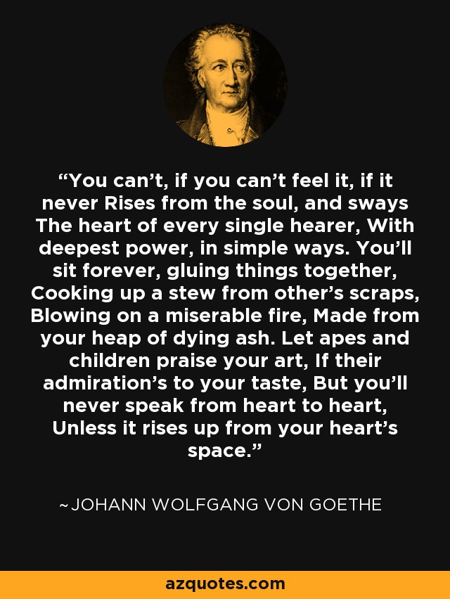 You can’t, if you can’t feel it, if it never Rises from the soul, and sways The heart of every single hearer, With deepest power, in simple ways. You’ll sit forever, gluing things together, Cooking up a stew from other’s scraps, Blowing on a miserable fire, Made from your heap of dying ash. Let apes and children praise your art, If their admiration’s to your taste, But you’ll never speak from heart to heart, Unless it rises up from your heart’s space. - Johann Wolfgang von Goethe