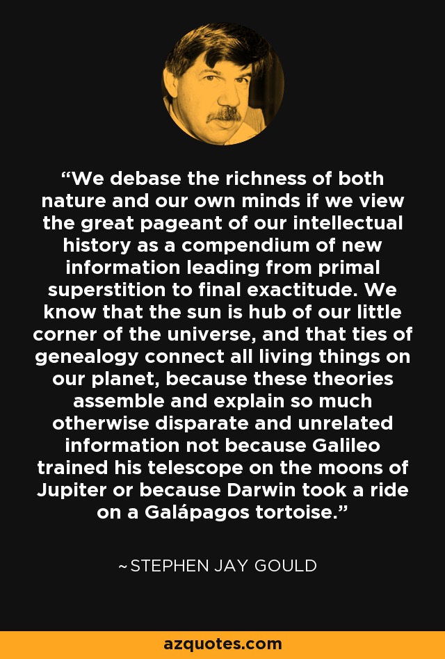 We debase the richness of both nature and our own minds if we view the great pageant of our intellectual history as a compendium of new information leading from primal superstition to final exactitude. We know that the sun is hub of our little corner of the universe, and that ties of genealogy connect all living things on our planet, because these theories assemble and explain so much otherwise disparate and unrelated information not because Galileo trained his telescope on the moons of Jupiter or because Darwin took a ride on a Galápagos tortoise. - Stephen Jay Gould