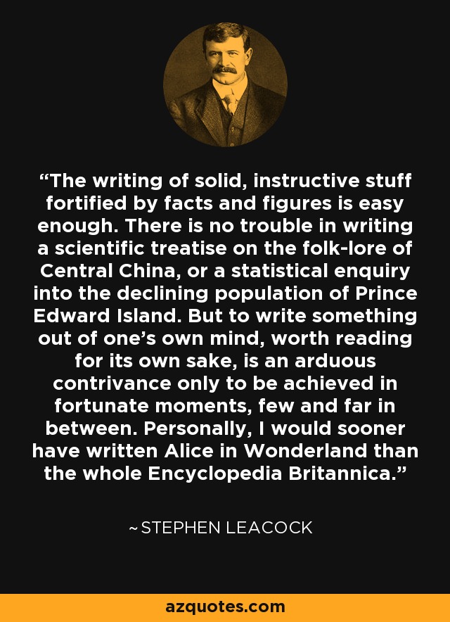 The writing of solid, instructive stuff fortified by facts and figures is easy enough. There is no trouble in writing a scientific treatise on the folk-lore of Central China, or a statistical enquiry into the declining population of Prince Edward Island. But to write something out of one's own mind, worth reading for its own sake, is an arduous contrivance only to be achieved in fortunate moments, few and far in between. Personally, I would sooner have written Alice in Wonderland than the whole Encyclopedia Britannica. - Stephen Leacock