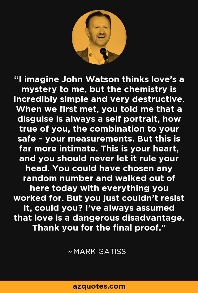 I imagine John Watson thinks love’s a mystery to me, but the chemistry is incredibly simple and very destructive. When we first met, you told me that a disguise is always a self portrait, how true of you, the combination to your safe – your measurements. But this is far more intimate. This is your heart, and you should never let it rule your head. You could have chosen any random number and walked out of here today with everything you worked for. But you just couldn’t resist it, could you? I’ve always assumed that love is a dangerous disadvantage. Thank you for the final proof. - Mark Gatiss