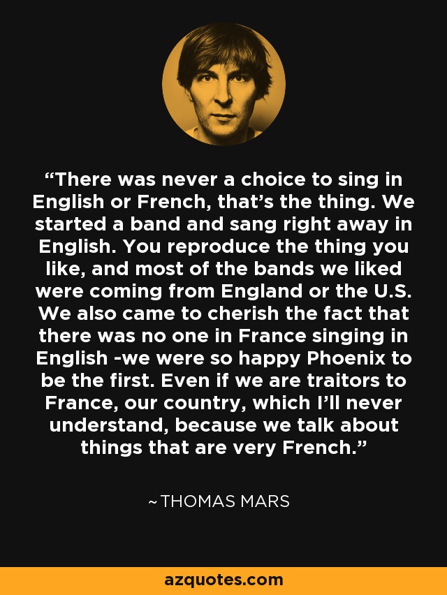 There was never a choice to sing in English or French, that's the thing. We started a band and sang right away in English. You reproduce the thing you like, and most of the bands we liked were coming from England or the U.S. We also came to cherish the fact that there was no one in France singing in English -we were so happy Phoenix to be the first. Even if we are traitors to France, our country, which I'll never understand, because we talk about things that are very French. - Thomas Mars