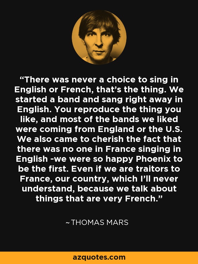 There was never a choice to sing in English or French, that's the thing. We started a band and sang right away in English. You reproduce the thing you like, and most of the bands we liked were coming from England or the U.S. We also came to cherish the fact that there was no one in France singing in English -we were so happy Phoenix to be the first. Even if we are traitors to France, our country, which I'll never understand, because we talk about things that are very French. - Thomas Mars