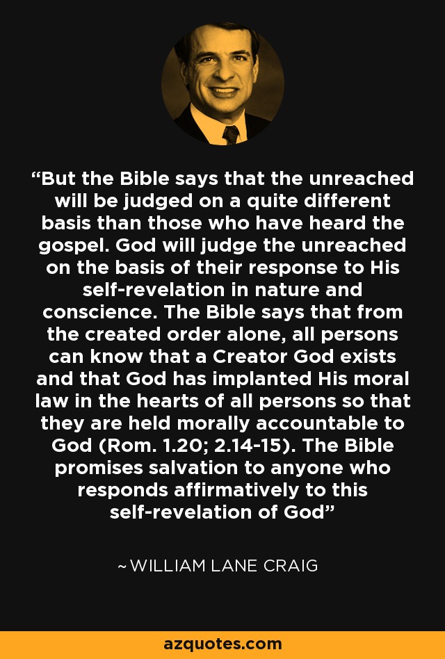 But the Bible says that the unreached will be judged on a quite different basis than those who have heard the gospel. God will judge the unreached on the basis of their response to His self-revelation in nature and conscience. The Bible says that from the created order alone, all persons can know that a Creator God exists and that God has implanted His moral law in the hearts of all persons so that they are held morally accountable to God (Rom. 1.20; 2.14-15). The Bible promises salvation to anyone who responds affirmatively to this self-revelation of God - William Lane Craig