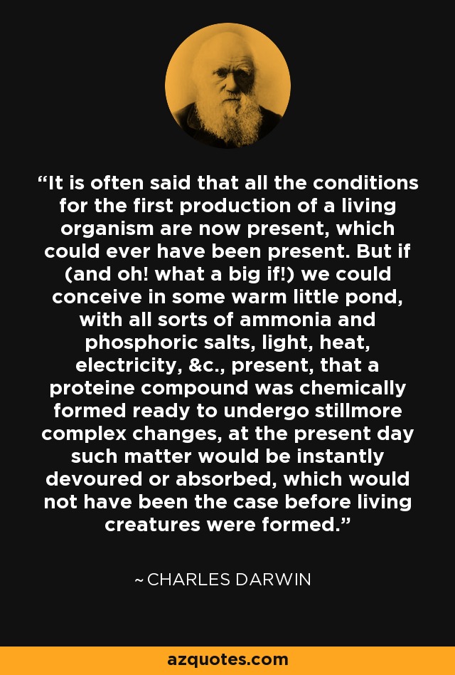 It is often said that all the conditions for the first production of a living organism are now present, which could ever have been present. But if (and oh! what a big if!) we could conceive in some warm little pond, with all sorts of ammonia and phosphoric salts, light, heat, electricity, &c., present, that a proteine compound was chemically formed ready to undergo stillmore complex changes, at the present day such matter would be instantly devoured or absorbed, which would not have been the case before living creatures were formed. - Charles Darwin