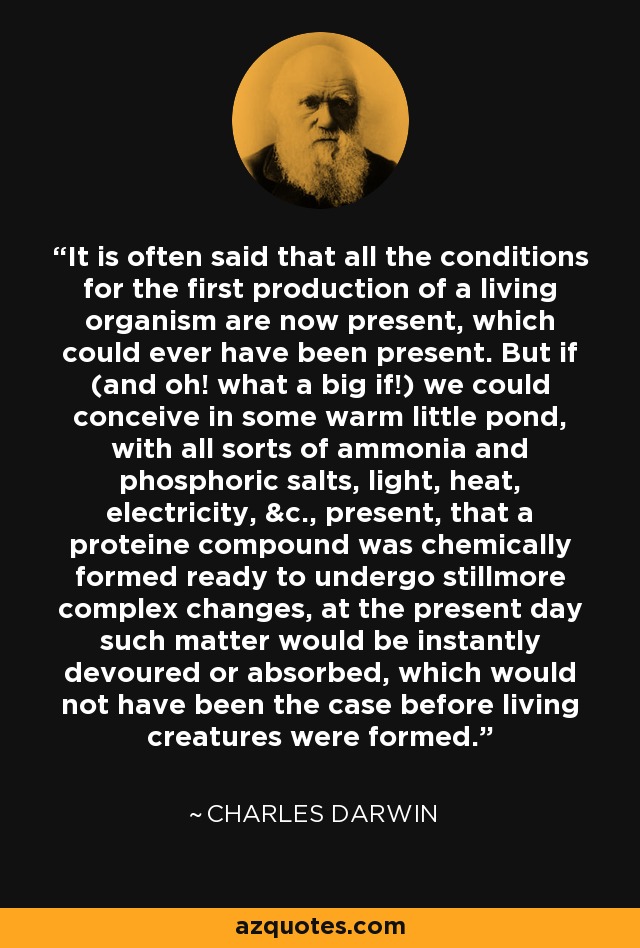 It is often said that all the conditions for the first production of a living organism are now present, which could ever have been present. But if (and oh! what a big if!) we could conceive in some warm little pond, with all sorts of ammonia and phosphoric salts, light, heat, electricity, &c., present, that a proteine compound was chemically formed ready to undergo stillmore complex changes, at the present day such matter would be instantly devoured or absorbed, which would not have been the case before living creatures were formed. - Charles Darwin