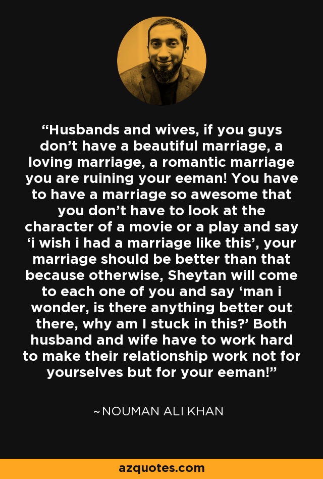 Husbands and wives, if you guys don’t have a beautiful marriage, a loving marriage, a romantic marriage you are ruining your eeman! You have to have a marriage so awesome that you don’t have to look at the character of a movie or a play and say ‘i wish i had a marriage like this’, your marriage should be better than that because otherwise, Sheytan will come to each one of you and say ‘man i wonder, is there anything better out there, why am I stuck in this?’ Both husband and wife have to work hard to make their relationship work not for yourselves but for your eeman! - Nouman Ali Khan