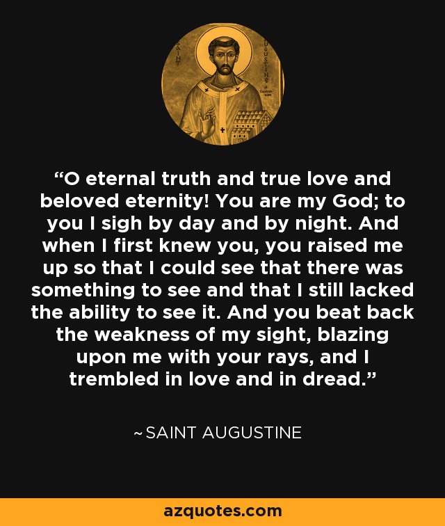 O eternal truth and true love and beloved eternity! You are my God; to you I sigh by day and by night. And when I first knew you, you raised me up so that I could see that there was something to see and that I still lacked the ability to see it. And you beat back the weakness of my sight, blazing upon me with your rays, and I trembled in love and in dread. - Saint Augustine