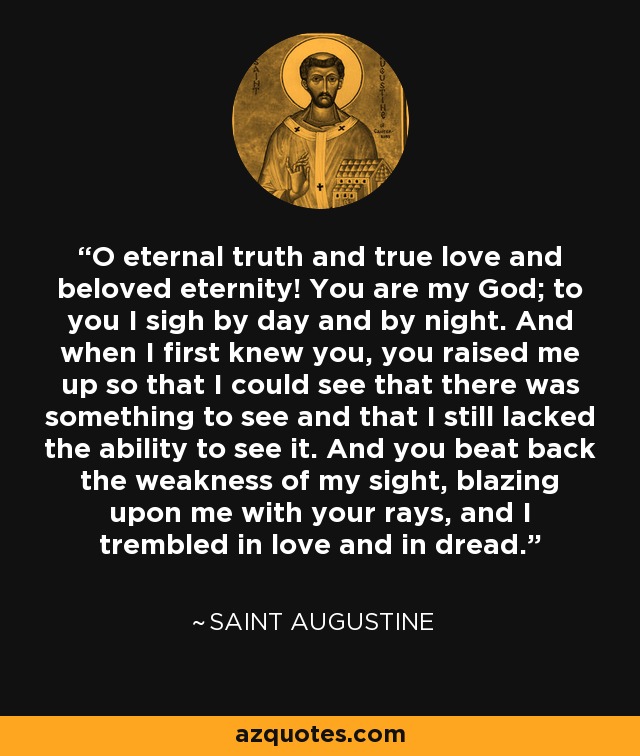 O eternal truth and true love and beloved eternity! You are my God; to you I sigh by day and by night. And when I first knew you, you raised me up so that I could see that there was something to see and that I still lacked the ability to see it. And you beat back the weakness of my sight, blazing upon me with your rays, and I trembled in love and in dread. - Saint Augustine