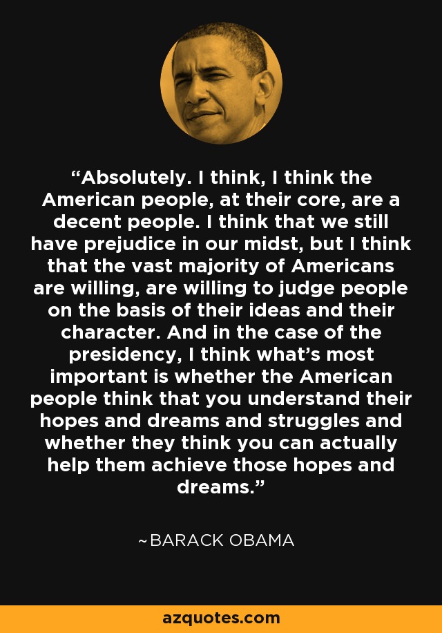 Absolutely. I think, I think the American people, at their core, are a decent people. I think that we still have prejudice in our midst, but I think that the vast majority of Americans are willing, are willing to judge people on the basis of their ideas and their character. And in the case of the presidency, I think what's most important is whether the American people think that you understand their hopes and dreams and struggles and whether they think you can actually help them achieve those hopes and dreams. - Barack Obama