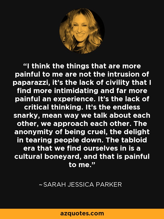 I think the things that are more painful to me are not the intrusion of paparazzi, it's the lack of civility that I find more intimidating and far more painful an experience. It's the lack of critical thinking. It's the endless snarky, mean way we talk about each other, we approach each other. The anonymity of being cruel, the delight in tearing people down. The tabloid era that we find ourselves in is a cultural boneyard, and that is painful to me. - Sarah Jessica Parker