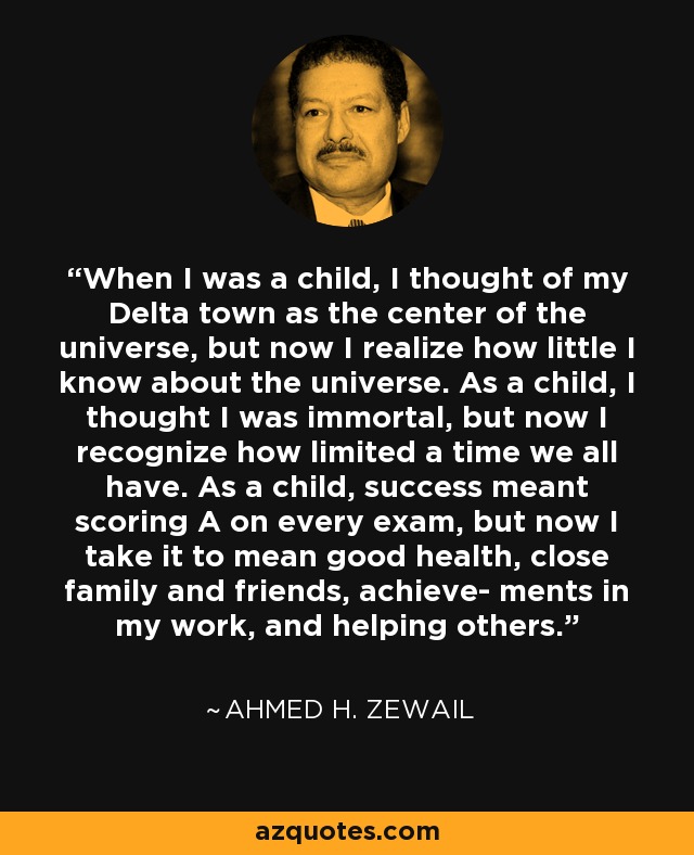 When I was a child, I thought of my Delta town as the center of the universe, but now I realize how little I know about the universe. As a child, I thought I was immortal, but now I recognize how limited a time we all have. As a child, success meant scoring A on every exam, but now I take it to mean good health, close family and friends, achieve- ments in my work, and helping others. - Ahmed H. Zewail