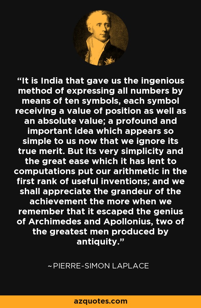 It is India that gave us the ingenious method of expressing all numbers by means of ten symbols, each symbol receiving a value of position as well as an absolute value; a profound and important idea which appears so simple to us now that we ignore its true merit. But its very simplicity and the great ease which it has lent to computations put our arithmetic in the first rank of useful inventions; and we shall appreciate the grandeur of the achievement the more when we remember that it escaped the genius of Archimedes and Apollonius, two of the greatest men produced by antiquity. - Pierre-Simon Laplace