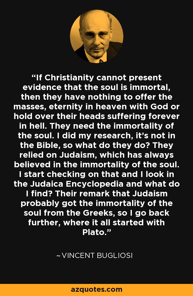 If Christianity cannot present evidence that the soul is immortal, then they have nothing to offer the masses, eternity in heaven with God or hold over their heads suffering forever in hell. They need the immortality of the soul. I did my research, it's not in the Bible, so what do they do? They relied on Judaism, which has always believed in the immortality of the soul. I start checking on that and I look in the Judaica Encyclopedia and what do I find? Their remark that Judaism probably got the immortality of the soul from the Greeks, so I go back further, where it all started with Plato. - Vincent Bugliosi