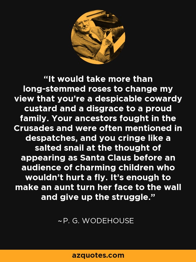 It would take more than long-stemmed roses to change my view that you're a despicable cowardy custard and a disgrace to a proud family. Your ancestors fought in the Crusades and were often mentioned in despatches, and you cringe like a salted snail at the thought of appearing as Santa Claus before an audience of charming children who wouldn't hurt a fly. It's enough to make an aunt turn her face to the wall and give up the struggle. - P. G. Wodehouse