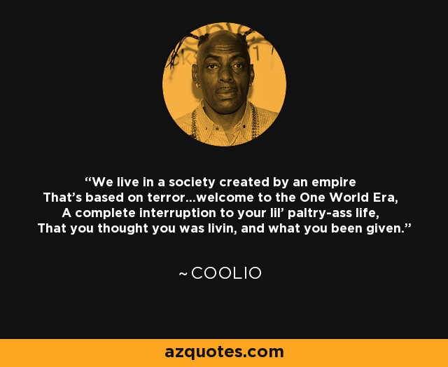 We live in a society created by an empire That's based on terror...welcome to the One World Era, A complete interruption to your lil' paltry-ass life, That you thought you was livin, and what you been given. - Coolio