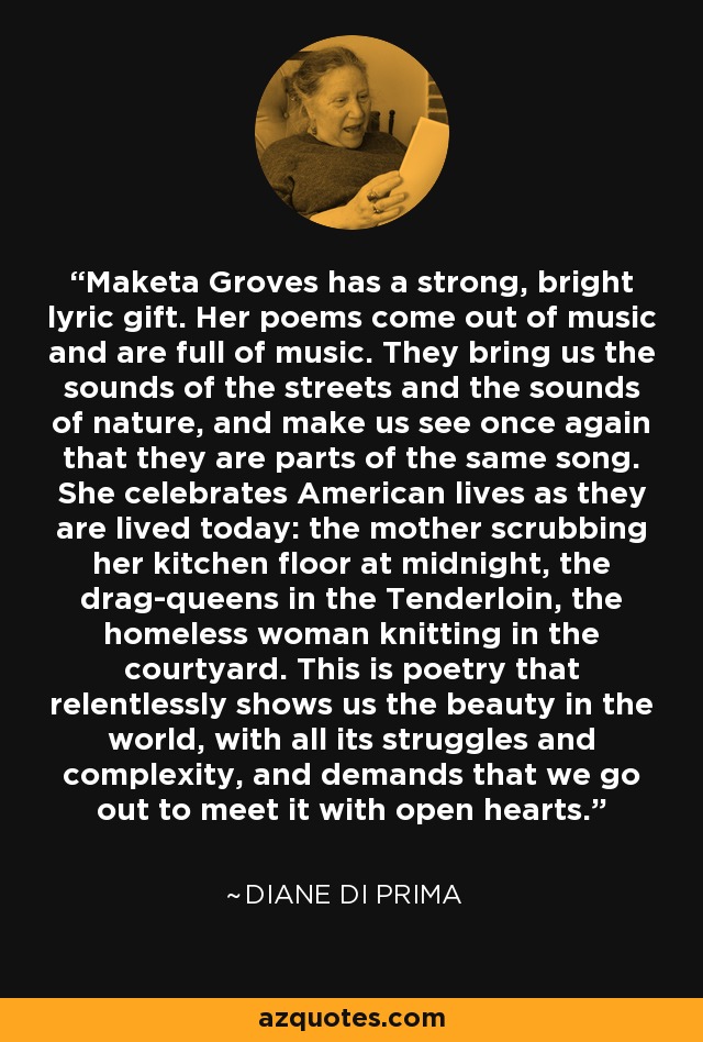 Maketa Groves has a strong, bright lyric gift. Her poems come out of music and are full of music. They bring us the sounds of the streets and the sounds of nature, and make us see once again that they are parts of the same song. She celebrates American lives as they are lived today: the mother scrubbing her kitchen floor at midnight, the drag-queens in the Tenderloin, the homeless woman knitting in the courtyard. This is poetry that relentlessly shows us the beauty in the world, with all its struggles and complexity, and demands that we go out to meet it with open hearts. - Diane di Prima