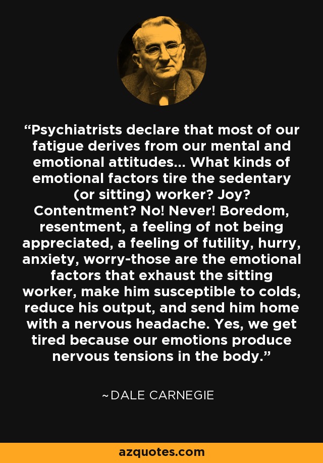 Psychiatrists declare that most of our fatigue derives from our mental and emotional attitudes... What kinds of emotional factors tire the sedentary (or sitting) worker? Joy? Contentment? No! Never! Boredom, resentment, a feeling of not being appreciated, a feeling of futility, hurry, anxiety, worry-those are the emotional factors that exhaust the sitting worker, make him susceptible to colds, reduce his output, and send him home with a nervous headache. Yes, we get tired because our emotions produce nervous tensions in the body. - Dale Carnegie