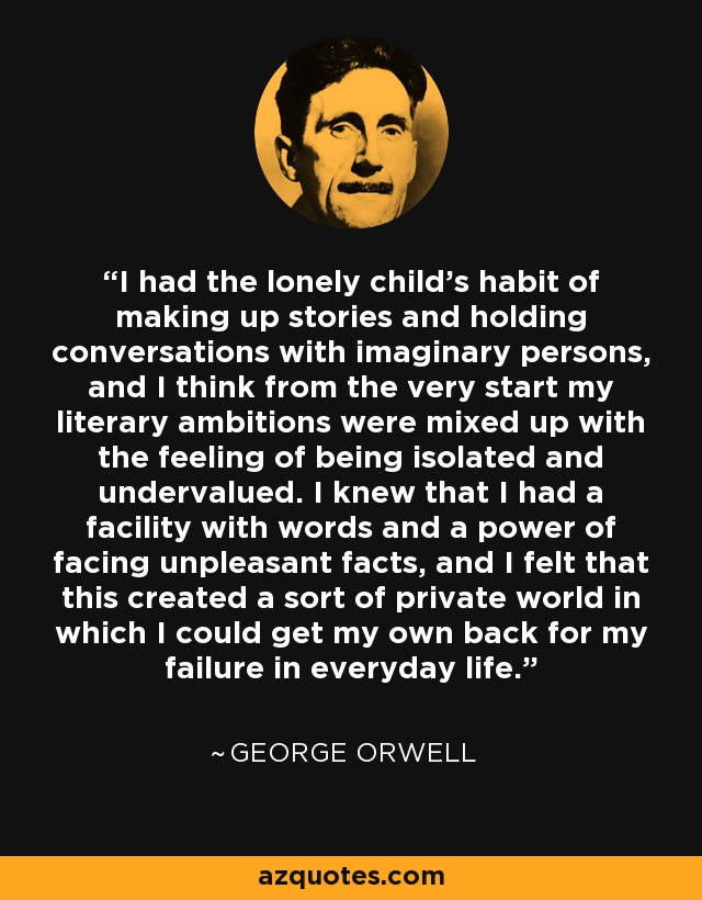 I had the lonely child's habit of making up stories and holding conversations with imaginary persons, and I think from the very start my literary ambitions were mixed up with the feeling of being isolated and undervalued. I knew that I had a facility with words and a power of facing unpleasant facts, and I felt that this created a sort of private world in which I could get my own back for my failure in everyday life. - George Orwell