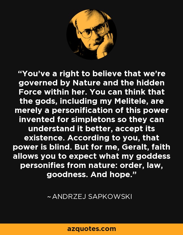 You've a right to believe that we're governed by Nature and the hidden Force within her. You can think that the gods, including my Melitele, are merely a personification of this power invented for simpletons so they can understand it better, accept its existence. According to you, that power is blind. But for me, Geralt, faith allows you to expect what my goddess personifies from nature: order, law, goodness. And hope. - Andrzej Sapkowski