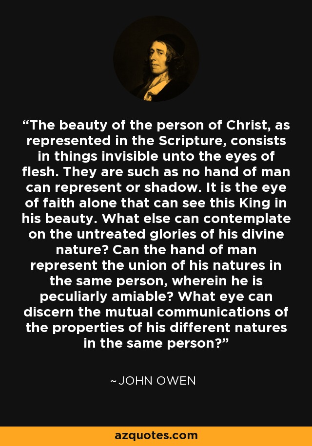 The beauty of the person of Christ, as represented in the Scripture, consists in things invisible unto the eyes of flesh. They are such as no hand of man can represent or shadow. It is the eye of faith alone that can see this King in his beauty. What else can contemplate on the untreated glories of his divine nature? Can the hand of man represent the union of his natures in the same person, wherein he is peculiarly amiable? What eye can discern the mutual communications of the properties of his different natures in the same person? - John Owen